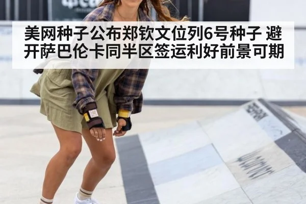 美网种子公布郑钦文位列6号种子 避开萨巴伦卡同半区签运利好前景可期